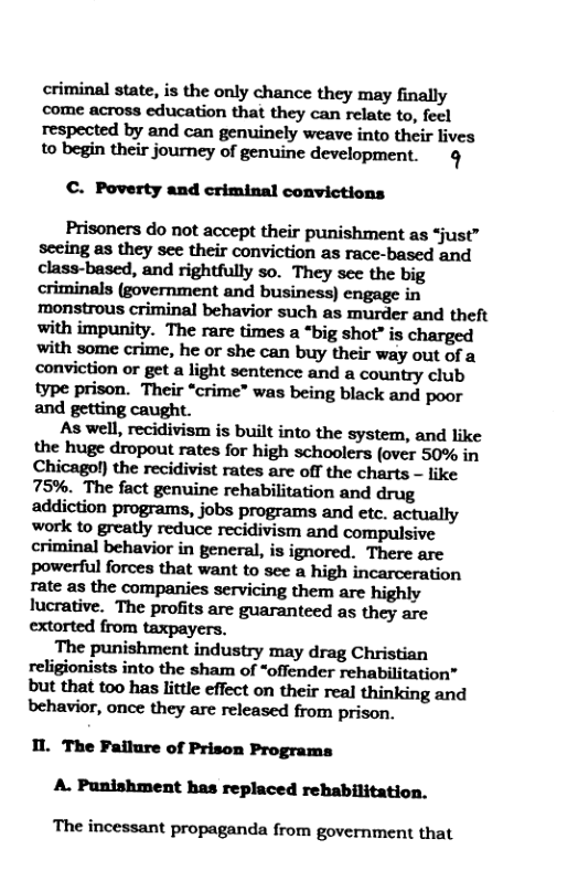 criminal state, is the only chance they may finally come across education that they can relate to, feel respected by and can genuinely weave into their lives to begin their journey of genuine development. ¢  C. Poverty and criminal convictions  Prisoners do not accept their punishment as “just” seeing as they see their conviction as race-based and class-based, and rightfully so. They see the big criminals (government and business) engage in nmonstrous criminal behavior such as murder and theft with impunity. The rare times a “big shot” is charged with some crime, he or she can buy their way out of a conviction o get a light sentence and a country club type prison. Their *crime” was being black and poor and getting caught.  As well, recidivism is built into the system, and like the huge dropout rates for high schoolers (over 50% in Chicagol) the recidivist rates are off the charts - like 75%. The fact genuine rehabilitation and drug addiction programs, jobs programs and etc. actually work to greatly reduce recidivism and compulsive criminal behavior in general, is ignored. There are powerful forces that want to see a high incarceration rate as the companies servicing them are highly lucrative. The profits are guaranteed as they are extorted from taxpayers.  The punishment industry may drag Christian religionists into the sham of “offender rehabilitation” b’u!ﬂlatlnohasl\i!ﬂeeﬂeﬂontheirnn]ﬂlinldngmd behavior, once they are released from prison.  1L The Failure of Prison Programs A. Punishment has replaced rehabilitation.  The incessant propaganda from government that 